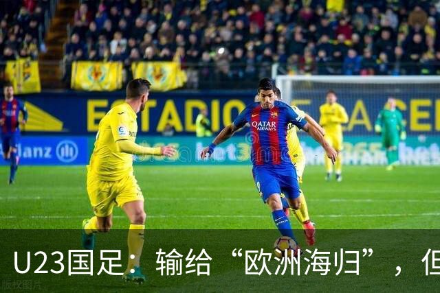 U23国足：输给“欧洲海归”，但我们的表现令人欣慰！